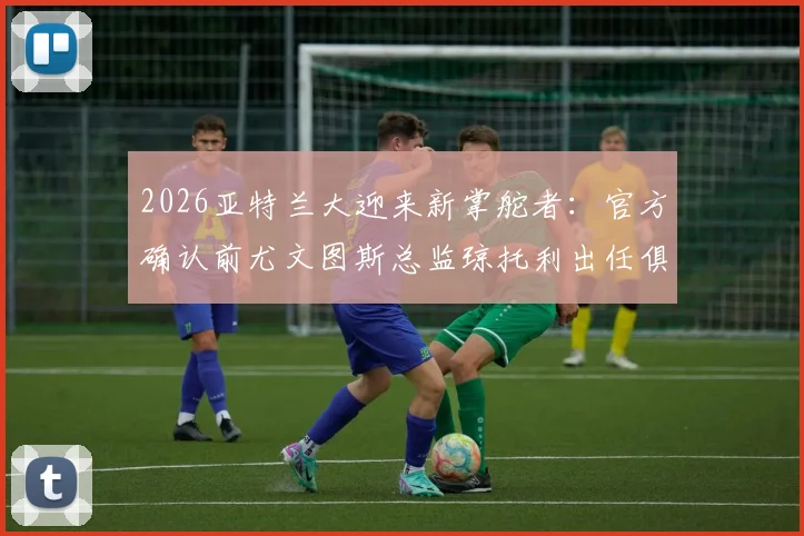 2026亚特兰大迎来新掌舵者：官方确认前尤文图斯总监琼托利出任俱乐部足球总监