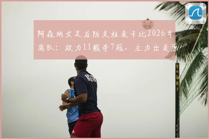 阿森纳女足后防支柱麦卡比2026年离队：效力11载夺7冠，主力出走原因与后防空缺分析