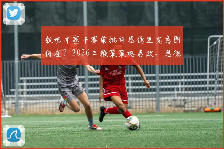 教练丰塞卡赛前批评恩德里克意图何在？2026年鞭策策略奏效，恩德里克上场表现获认可