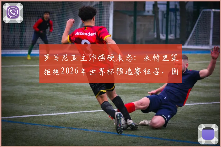 罗马尼亚主帅强硬表态:米特里策拒绝2026年世界杯预选赛征召,国家队大门就此关闭
