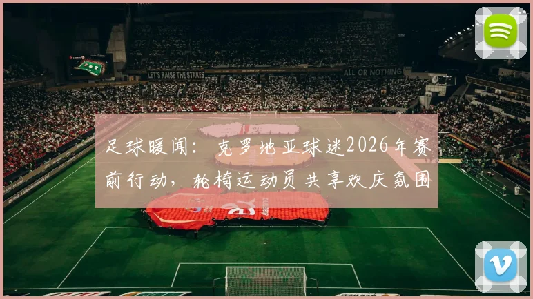 足球暖闻：克罗地亚球迷2026年赛前行动，轮椅运动员共享欢庆氛围全记录