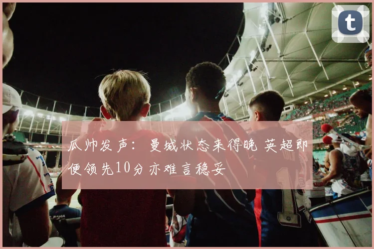 瓜帅发声:曼城状态来得晚 英超即便领先10分亦难言稳妥