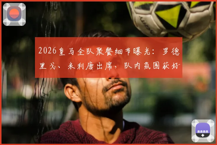 2026皇马全队聚餐细节曝光：罗德里戈、米利唐出席，队内氛围获好评