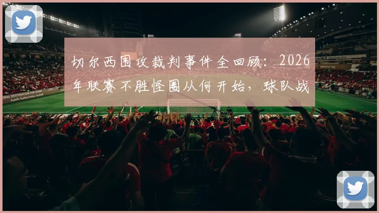 切尔西围攻裁判事件全回顾：2026年联赛不胜怪圈从何开始，球队战绩下滑真实原因剖析