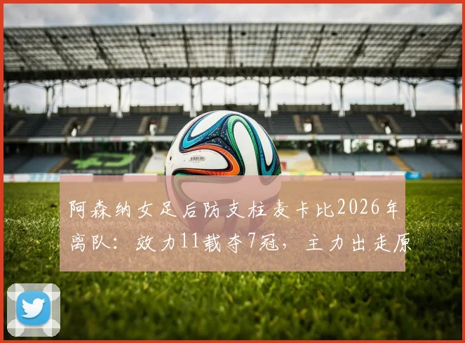 阿森纳女足后防支柱麦卡比2026年离队:效力11载夺7冠,主力出走原因与后防空缺分析