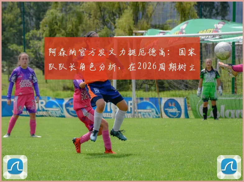 阿森纳官方发文力挺厄德高:国家队队长角色分析,在2026周期树立领袖新标杆