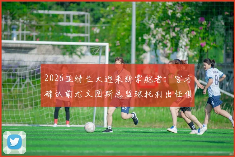 2026亚特兰大迎来新掌舵者：官方确认前尤文图斯总监琼托利出任俱乐部足球总监