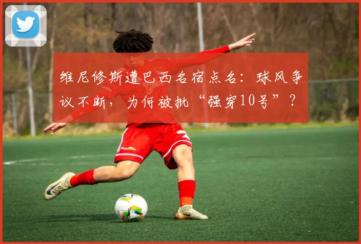 维尼修斯遭巴西名宿点名：球风争议不断，为何被批“强穿10号”？权威分析解读