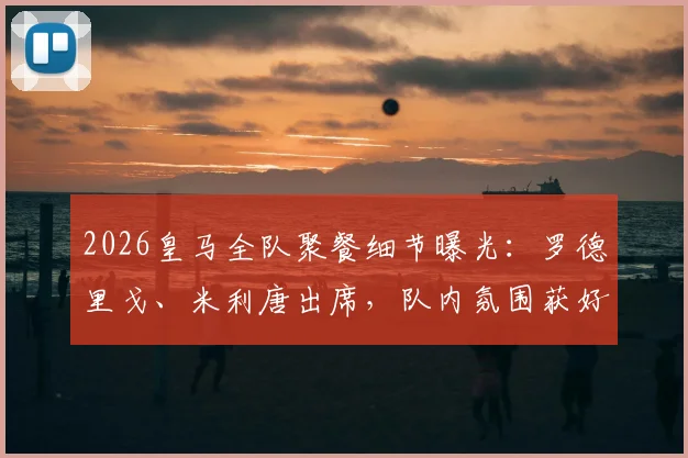 2026皇马全队聚餐细节曝光:罗德里戈、米利唐出席,队内氛围获好评