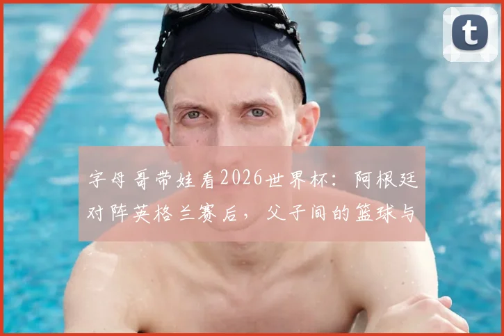 字母哥带娃看2026世界杯:阿根廷对阵英格兰赛后,父子间的篮球与足球对话