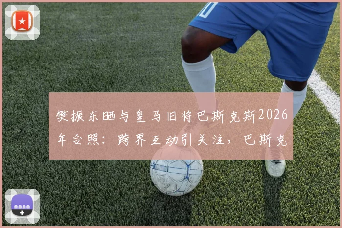 樊振东晒与皇马旧将巴斯克斯2026年合照:跨界互动引关注,巴斯克斯开启新生活近况解读