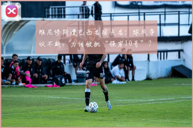 维尼修斯遭巴西名宿点名：球风争议不断，为何被批“强穿10号”？权威分析解读