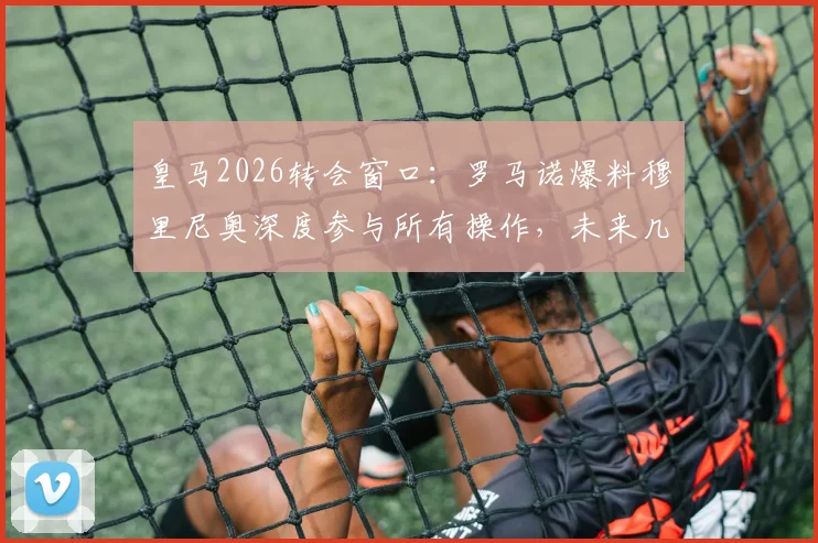 皇马2026转会窗口:罗马诺爆料穆里尼奥深度参与所有操作,未来几周将有多笔官宣