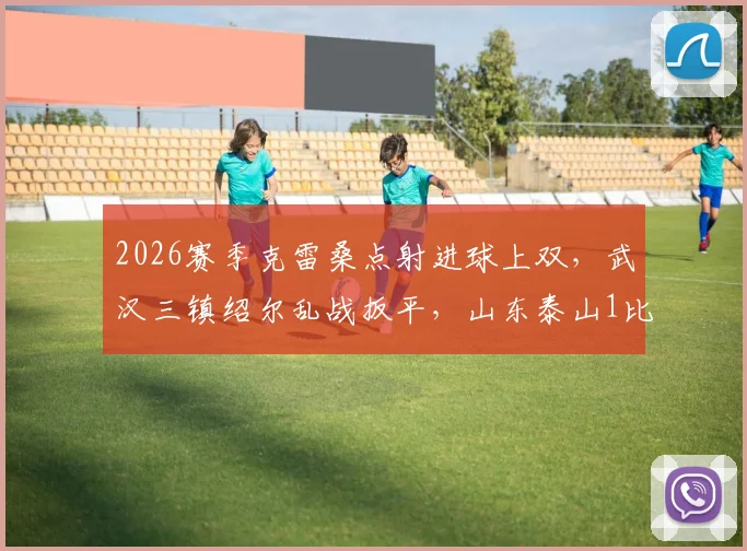 2026赛季克雷桑点射进球上双,武汉三镇绍尔乱战扳平,山东泰山1比1战平解析:附全场关键瞬间回顾