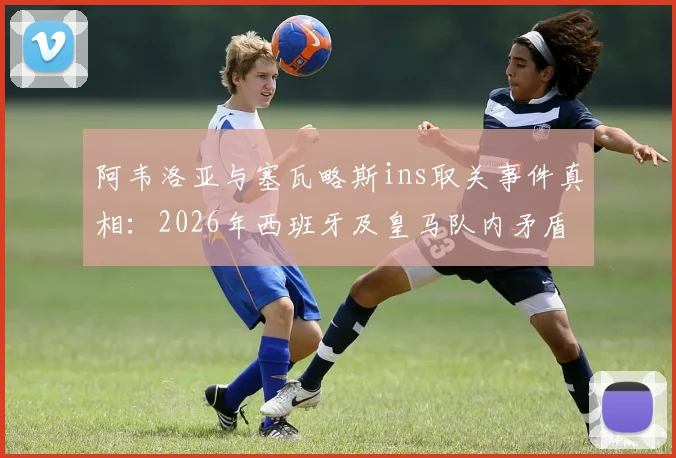 阿韦洛亚与塞瓦略斯ins取关事件真相：2026年西班牙及皇马队内矛盾全解析，深度探讨两人关系破裂原因