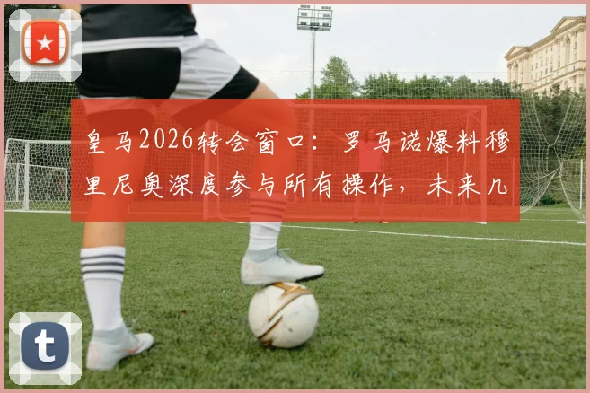 皇马2026转会窗口：罗马诺爆料穆里尼奥深度参与所有操作，未来几周将有多笔官宣