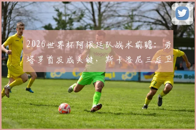 2026世界杯阿根廷队战术前瞻：劳塔罗首发成关键，斯卡洛尼三后卫与四后卫阵型如何切换与选择