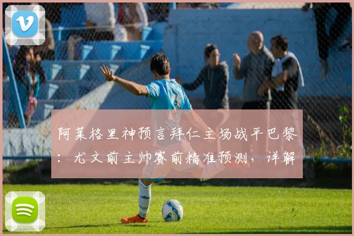 阿莱格里神预言拜仁主场战平巴黎:尤文前主帅赛前精准预测,详解其欧冠战术判断逻辑