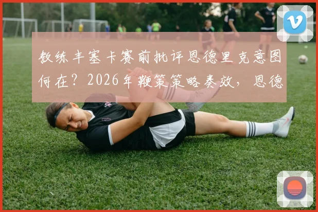 教练丰塞卡赛前批评恩德里克意图何在?2026年鞭策策略奏效,恩德里克上场表现获认可
