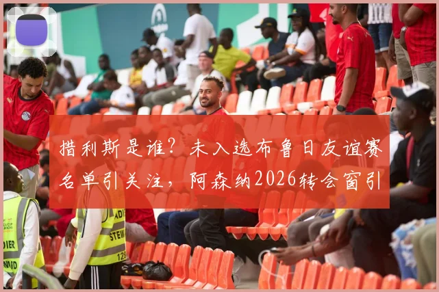 措利斯是谁?未入选布鲁日友谊赛名单引关注,阿森纳2026转会窗引援体检流程详解