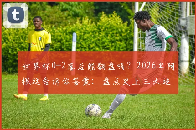 世界杯0-2落后能翻盘吗?2026年阿根廷告诉你答案:盘点史上三大逆转经典