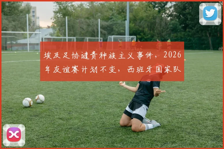 埃及足协谴责种族主义事件，2026年友谊赛计划不变，西班牙国家队态度引关注