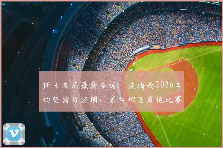 斯卡洛尼最新专访：谈梅西2026年的坚持与证明，亲口坦言看他比赛是种享受
