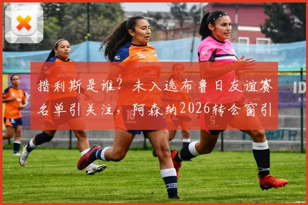 措利斯是谁?未入选布鲁日友谊赛名单引关注,阿森纳2026转会窗引援体检流程详解