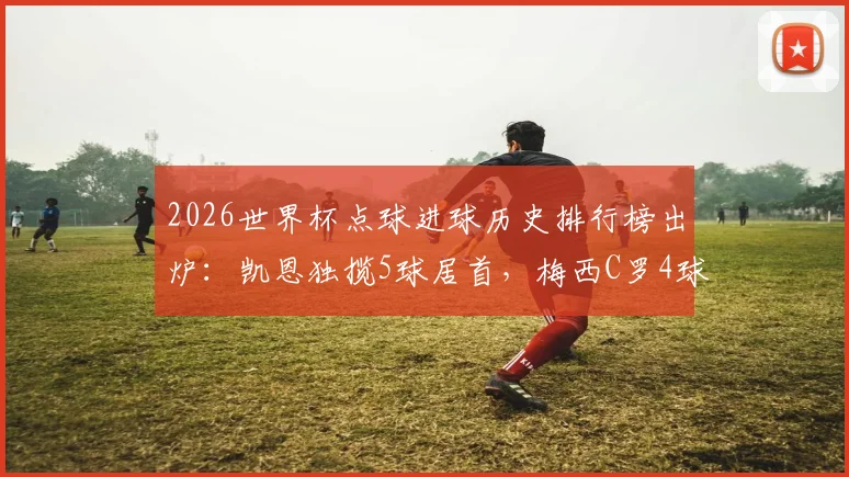 2026世界杯点球进球历史排行榜出炉：凯恩独揽5球居首，梅西C罗4球并列第二，谁将刷新纪录？
