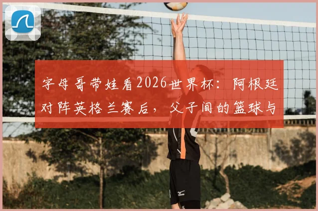 字母哥带娃看2026世界杯：阿根廷对阵英格兰赛后，父子间的篮球与足球对话