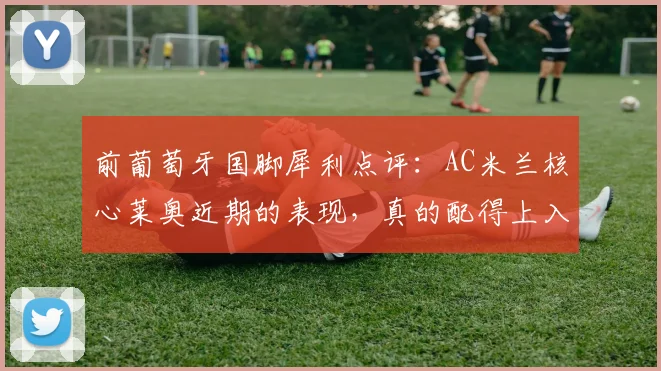 前葡萄牙国脚犀利点评：AC米兰核心莱奥近期的表现，真的配得上入选2026年世界杯大名单吗？解析其国家队前景与争议