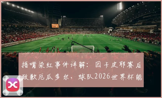 捂嘴染红事件详解：因卡皮耶赛后致歉厄瓜多尔，球队2026世界杯能否涅槃重生