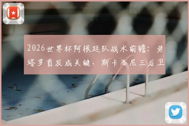 2026世界杯阿根廷队战术前瞻：劳塔罗首发成关键，斯卡洛尼三后卫与四后卫阵型如何切换与选择