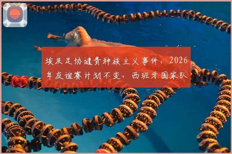 埃及足协谴责种族主义事件，2026年友谊赛计划不变，西班牙国家队态度引关注