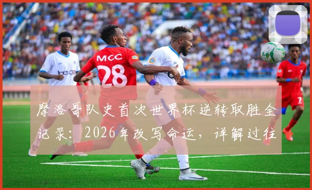 摩洛哥队史首次世界杯逆转取胜全记录:2026年改写命运,详解过往12次落后仅1平11负的魔咒