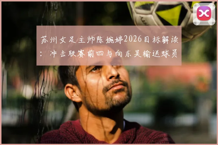 苏州女足主帅陈婉婷2026目标解读：冲击联赛前四与向东吴输送球员的“双线战略”