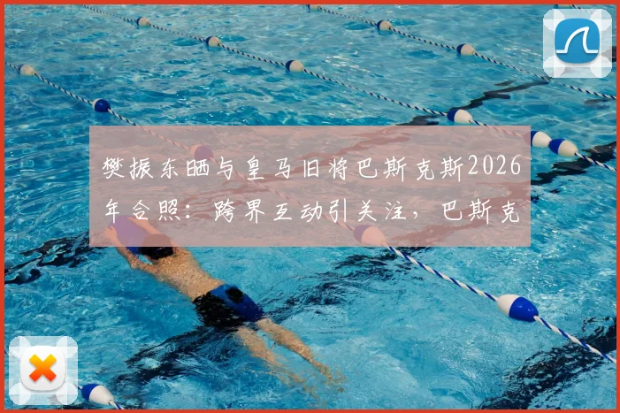 樊振东晒与皇马旧将巴斯克斯2026年合照：跨界互动引关注，巴斯克斯开启新生活近况解读