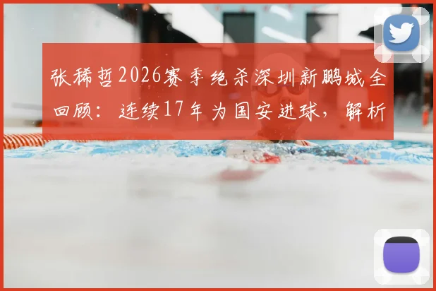 张稀哲2026赛季绝杀深圳新鹏城全回顾:连续17年为国安进球,解析老将核心价值