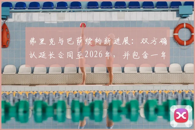 弗里克与巴萨续约新进展:双方确认延长合同至2026年,并包含一年优先续约条款