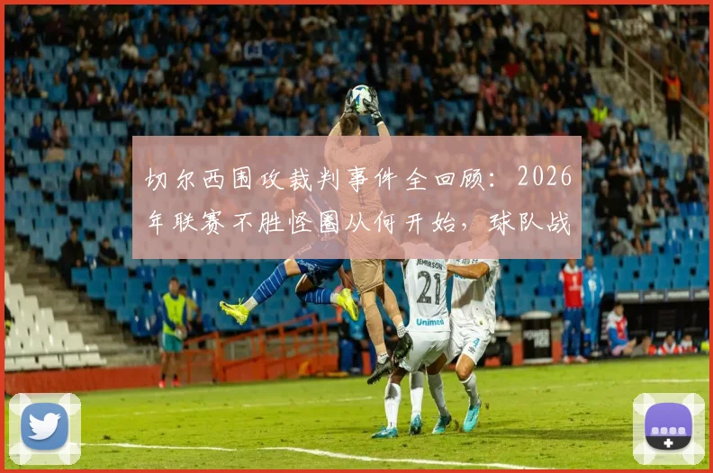 切尔西围攻裁判事件全回顾:2026年联赛不胜怪圈从何开始,球队战绩下滑真实原因剖析