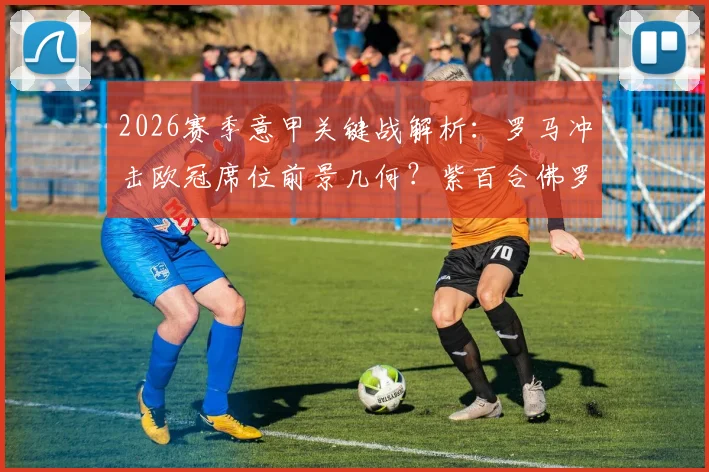 2026赛季意甲关键战解析：罗马冲击欧冠席位前景几何？紫百合佛罗伦萨是否真已保级上岸？