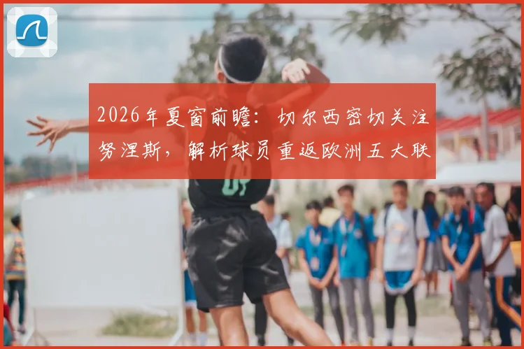 2026年夏窗前瞻：切尔西密切关注努涅斯，解析球员重返欧洲五大联赛的可能性与潜在下家