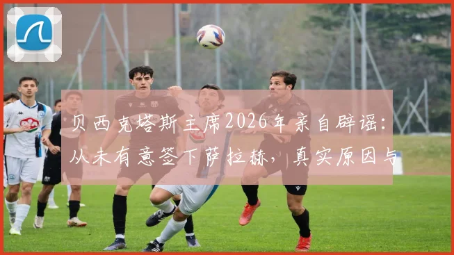 贝西克塔斯主席2026年亲自辟谣：从未有意签下萨拉赫，真实原因与萨拉赫未来去向深度分析