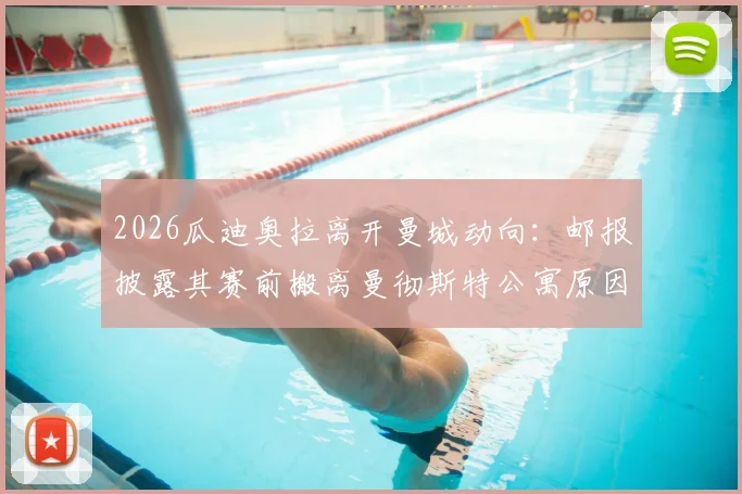 2026瓜迪奥拉离开曼城动向：邮报披露其赛前搬离曼彻斯特公寓原因，附其执教生涯下一站分析