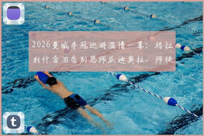 2026曼城夺冠巡游温情一幕：格拉利什含泪告别恩师瓜迪奥拉，师徒情深诠释足坛传承