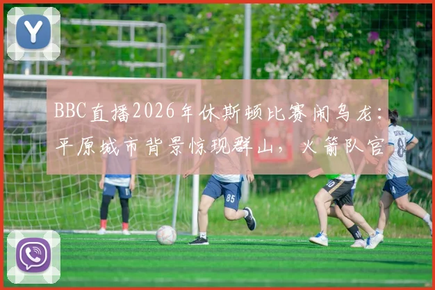 BBC直播2026年休斯顿比赛闹乌龙：平原城市背景惊现群山，火箭队官方幽默回应引爆网络