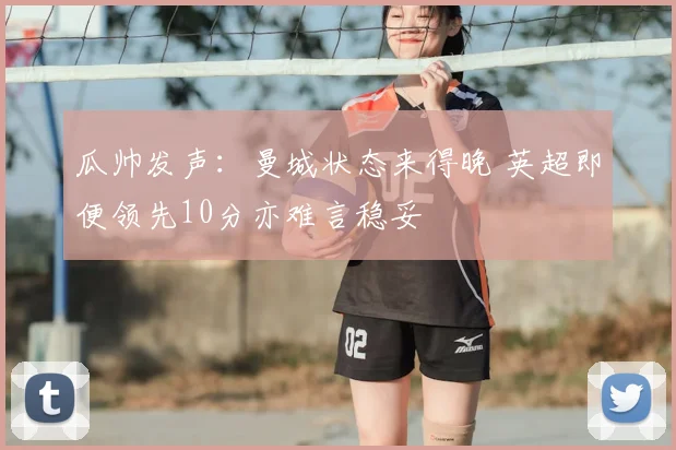 瓜帅发声：曼城状态来得晚 英超即便领先10分亦难言稳妥