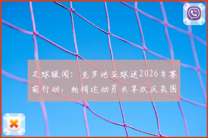 足球暖闻：克罗地亚球迷2026年赛前行动，轮椅运动员共享欢庆氛围全记录