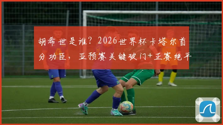 胡希世是谁?2026世界杯卡塔尔首分功臣,亚预赛关键破门+正赛绝平带队拿分