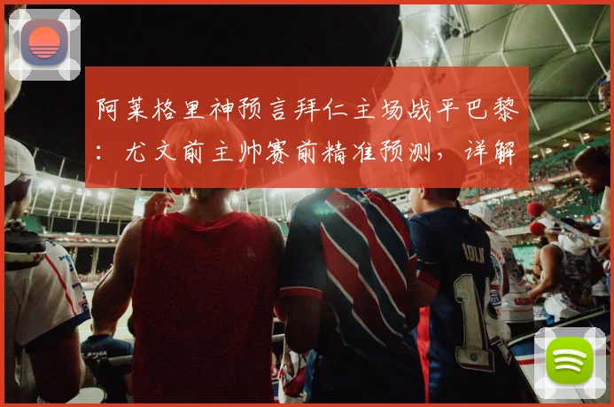 阿莱格里神预言拜仁主场战平巴黎：尤文前主帅赛前精准预测，详解其欧冠战术判断逻辑